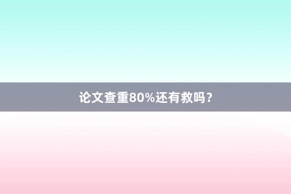 论文查重80%还有救吗？